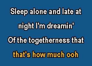 Sleep alone and late at

night I'm dreamin'
0fthe togetherness that

that's how much ooh
