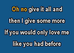 Oh no give it all and

then I give some more

If you would only love me

like you had before