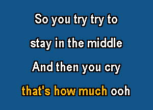 So you try try to
stay in the middle

And then you cry

that's how much ooh