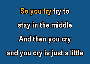 So you try try to
stay in the middle
And then you cry

and you cry is just a little