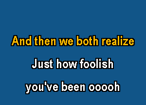 And then we both realize

Just how foolish

you've been ooooh