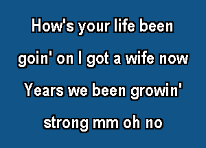 How's your life been

goin' on I got a wife now

Years we been growin'

strong mm oh no
