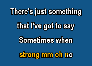 There's just something
that I've got to say

Sometimes when

strong mm oh no