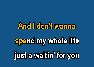 And I don't wanna

spend my whole life

just a waitin' for you