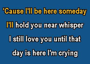 'Cause I'll be here someday
I'll hold you near whisper

I still love you until that

day is here I'm crying