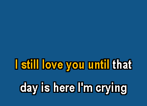 I still love you until that

day is here I'm crying