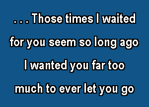 . . . Those times I waited
for you seem so long ago

I wanted you far too

much to ever let you go