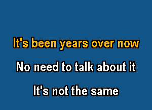 It's been years over now

No need to talk about it

It's not the same