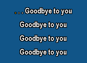 . . . Goodbye to you

Goodbye to you
Goodbye to you
Goodbye to you