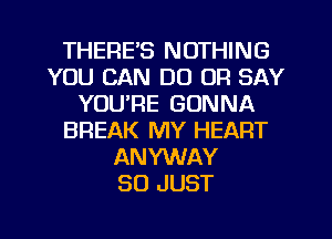 THERE'S NOTHING
YOU CAN DO OR SAY
YOU'RE GONNA
BREAK MY HEART
ANYWAY
SO JUST