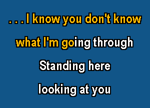 . . . I know you don't know
what I'm going through
Standing here

looking at you