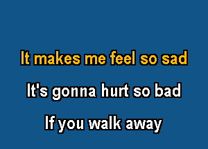 It makes me feel so sad

It's gonna hurt so bad

If you walk away