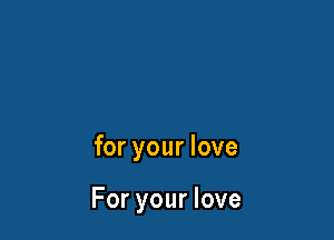 for your love

For your love