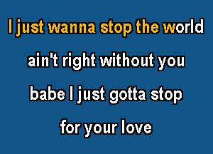 I just wanna stop the world

ain't right without you

babe I just gotta stop

for your love