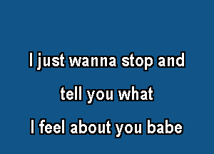 ljust wanna stop and

tell you what

I feel about you babe