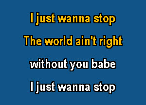 ljust wanna stop
The world ain't right

without you babe

ljust wanna stop
