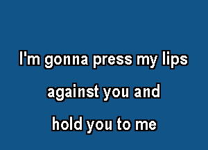 I'm gonna press my lips

against you and

hold you to me
