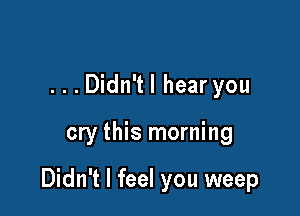...Didn'tl hear you

cry this morning

Didn't I feel you weep
