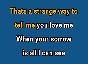 Thats a strange way to

tell me you love me
When your sorrow

is all I can see