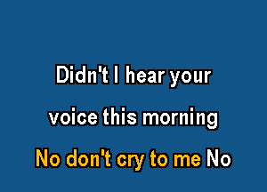 Didn'tl hear your

voice this morning

No don't cry to me No