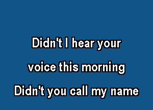 Didn'tl hear your

voice this morning

Didn't you call my name