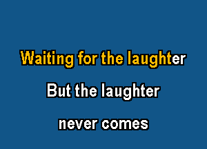 Waiting for the laughter

But the laughter

never comes