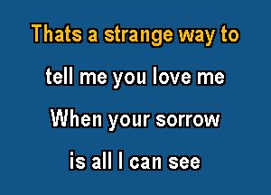 Thats a strange way to

tell me you love me
When your sorrow

is all I can see