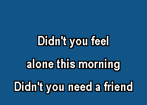 Didn't you feel

alone this morning

Didn't you need a friend