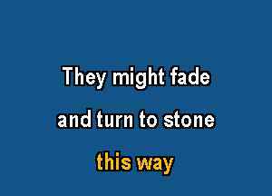 They might fade

and turn to stone

this way