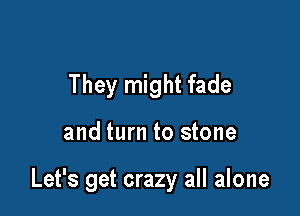 They might fade

and turn to stone

Let's get crazy all alone