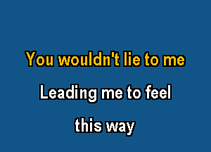 You wouldn't lie to me

Leading me to feel

this way