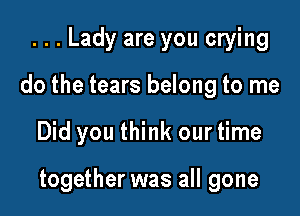 ...Lady are you crying
do the tears belong to me

Did you think our time

together was all gone