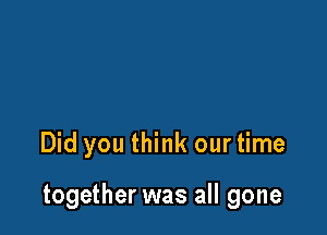 Did you think our time

together was all gone