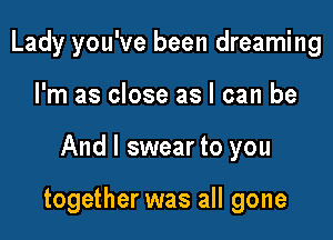 Lady you've been dreaming
I'm as close as I can be

And I swear to you

together was all gone