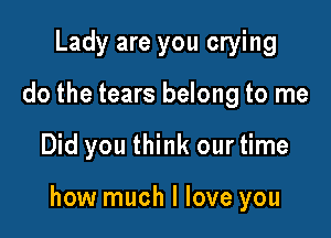 Lady are you crying
do the tears belong to me

Did you think our time

how much I love you