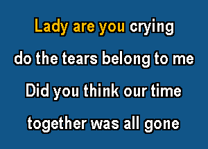 Lady are you crying
do the tears belong to me

Did you think our time

together was all gone