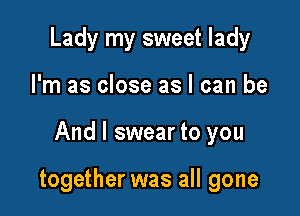 Lady my sweet lady
I'm as close as I can be

And I swear to you

together was all gone