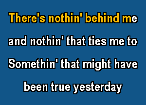 There's nothin' behind me
and nothin' that ties me to
Somethin' that might have

been true yesterday