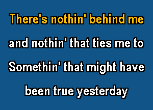 There's nothin' behind me
and nothin' that ties me to
Somethin' that might have

been true yesterday