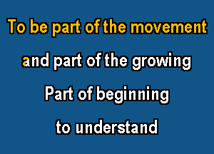 To be part of the movement

and part ofthe growing

Part of beginning

to understand