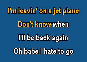 I'm leavin' on a jet plane

Don't know when

I'll be back again
Oh babel hate to go