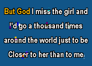 But God I mise the girl and
d 90 a thousand times
aroEmd the world just to be

Closer to her than to me