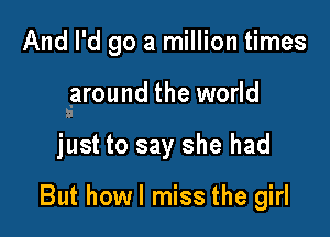 And I'd go a million times

saround the world

just to say she had

But howl miss the girl