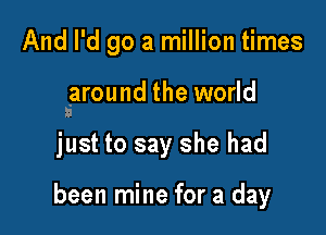 And I'd go a million times

saround the world

just to say she had

been mine for a day