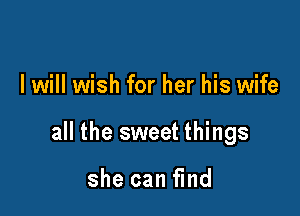 I will wish for her his wife

all the sweet things

she can find