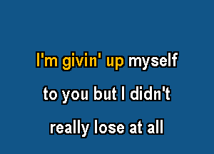 I'm givin' up myself

to you but I didn't

really lose at all