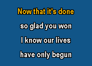 Nowthat it's done
so glad you won

I know our lives

have only begun