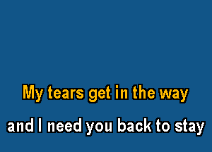 My tears get in the way

and I need you back to stay