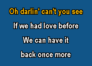 0h darlin' can't you see

If we had love before
We can have it

back once more