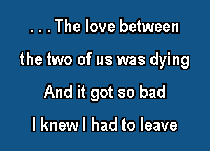 . . . The love between

the two of us was dying

And it got so bad

I knewl had to leave